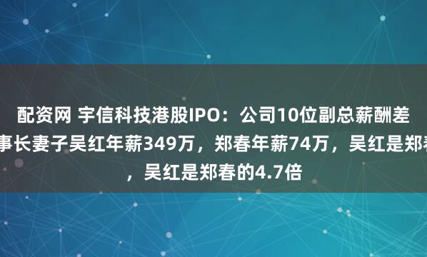 配资网 宇信科技港股IPO：公司10位副总薪酬差异大，董事长妻子吴红年薪349万，郑春年薪74万，吴红是郑春的4.7倍