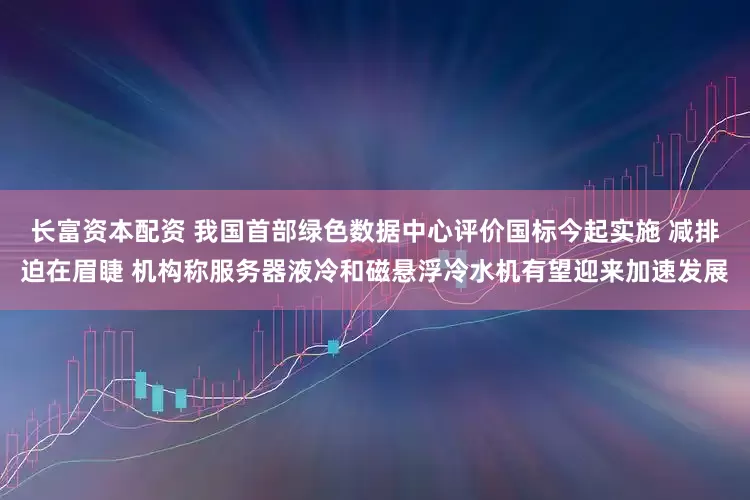 长富资本配资 我国首部绿色数据中心评价国标今起实施 减排迫在眉睫 机构称服务器液冷和磁悬浮冷水机有望迎来加速发展
