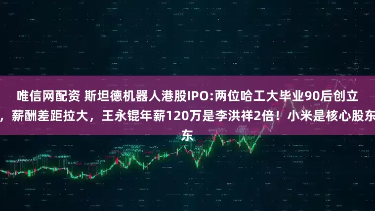 唯信网配资 斯坦德机器人港股IPO:两位哈工大毕业90后创立，薪酬差距拉大，王永锟年薪120万是李洪祥2倍！小米是核心股东