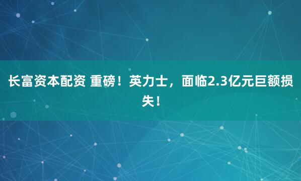 长富资本配资 重磅！英力士，面临2.3亿元巨额损失！