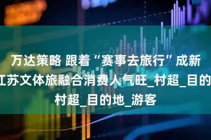 万达策略 跟着“赛事去旅行”成新潮流，江苏文体旅融合消费人气旺_村超_目的地_游客