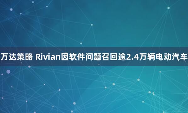 万达策略 Rivian因软件问题召回逾2.4万辆电动汽车