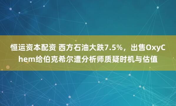 恒运资本配资 西方石油大跌7.5%,出售OxyChem给伯克希尔遭分析师质疑时机与估值